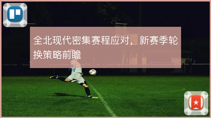 全北现代密集赛程应对,新赛季轮换策略前瞻