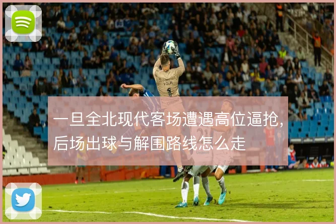 一旦全北现代客场遭遇高位逼抢,后场出球与解围路线怎么走