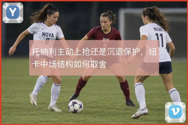 托纳利主动上抢还是沉退保护,纽卡中场结构如何取舍