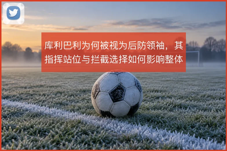 库利巴利为何被视为后防领袖,其指挥站位与拦截选择如何影响整体防线