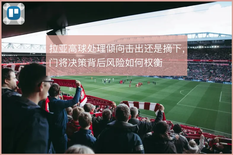 拉亚高球处理倾向击出还是摘下,门将决策背后风险如何权衡