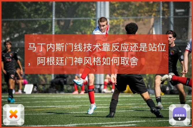 马丁内斯门线技术靠反应还是站位,阿根廷门神风格如何取舍