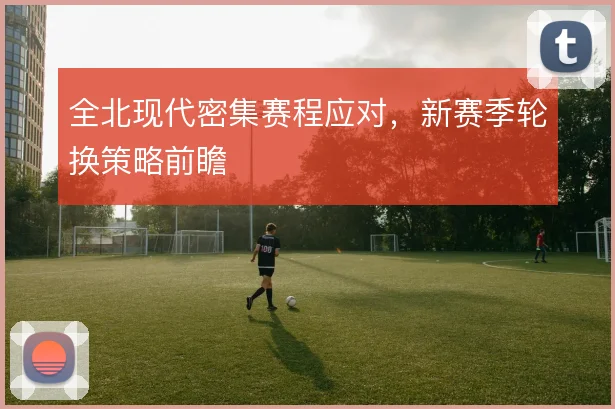 全北现代密集赛程应对,新赛季轮换策略前瞻