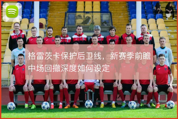 格雷茨卡保护后卫线,新赛季前瞻中场回撤深度如何设定