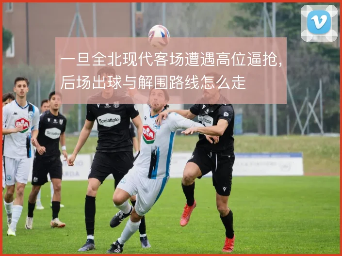 一旦全北现代客场遭遇高位逼抢,后场出球与解围路线怎么走