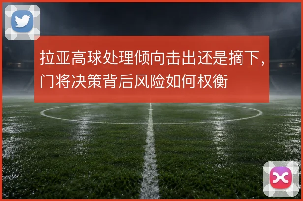 拉亚高球处理倾向击出还是摘下,门将决策背后风险如何权衡